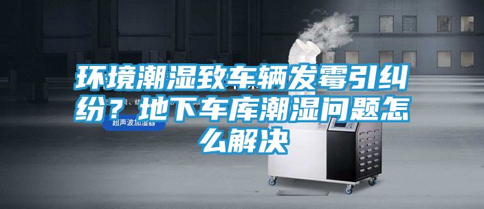 环境潮湿致车辆发霉引纠纷？地下车库潮湿问题怎么解决