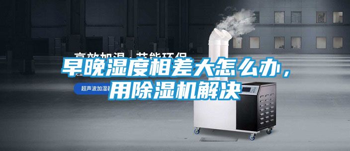 早晚湿度相差大怎么办，用除湿机解决