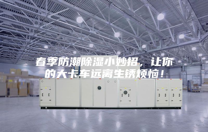 春季防潮除湿小妙招，让你的大卡车远离生锈烦恼！