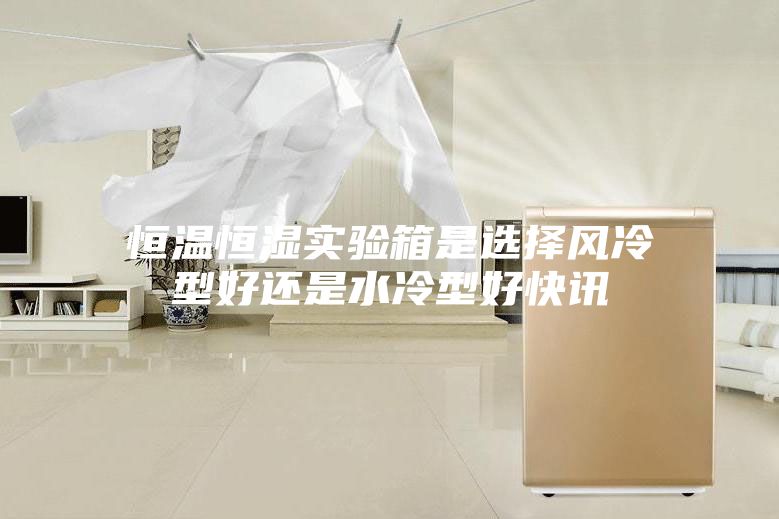 恒温恒湿实验箱是选择风冷型好还是水冷型好快讯