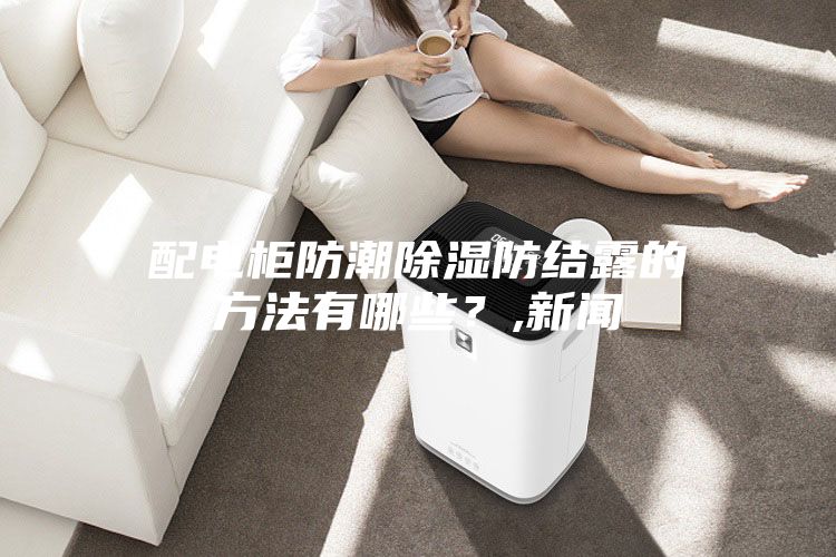 配电柜防潮除湿防结露的方法有哪些？,新闻