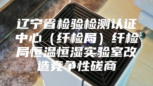 辽宁省检验检测认证中心（纤检局）纤检局恒温恒湿实验室改造竞争性磋商