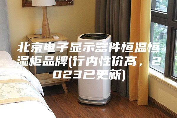 北京电子显示器件恒温恒湿柜品牌(行内性价高，2023已更新)
