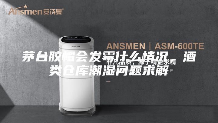 茅台胶帽会发霉什么情况，酒类仓库潮湿问题求解
