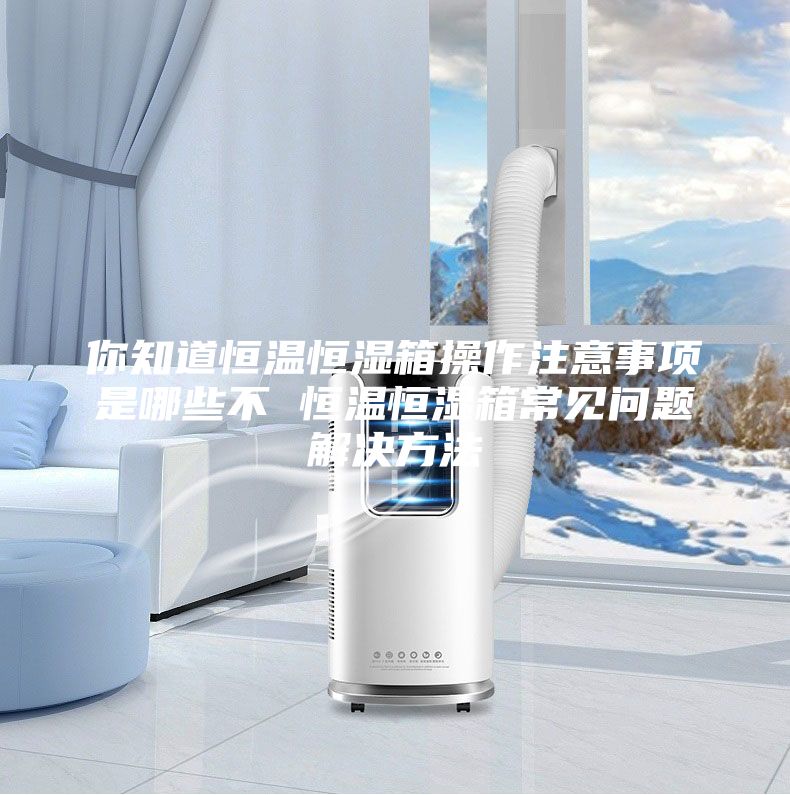 你知道恒温恒湿箱操作注意事项是哪些不 恒温恒湿箱常见问题解决方法