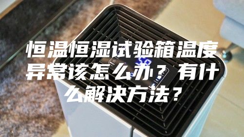 恒温恒湿试验箱温度异常该怎么办？有什么解决方法？