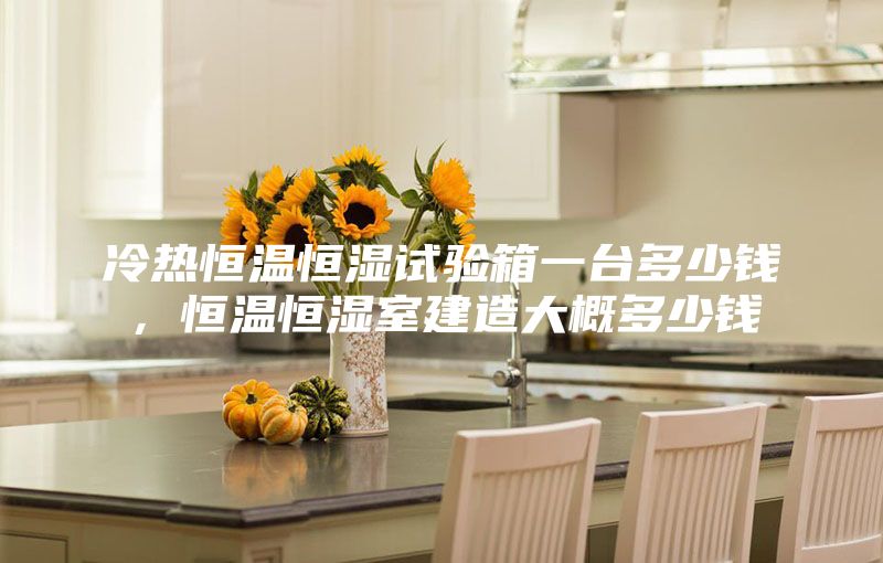 冷热恒温恒湿试验箱一台多少钱，恒温恒湿室建造大概多少钱