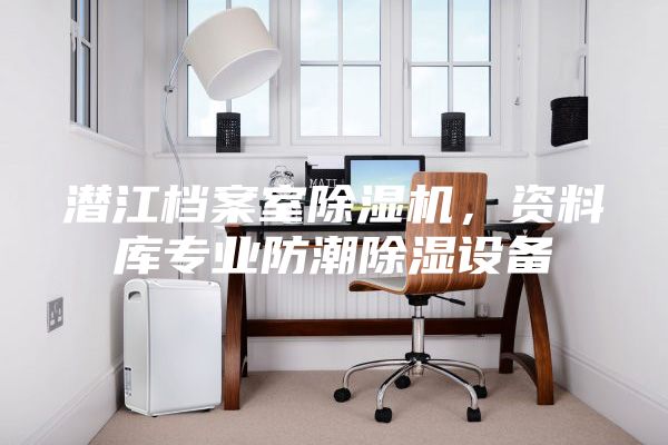 潜江档案室除湿机，资料库专业防潮除湿设备