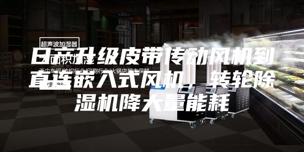 日产升级皮带传动风机到直连嵌入式风机，转轮除湿机降大量能耗