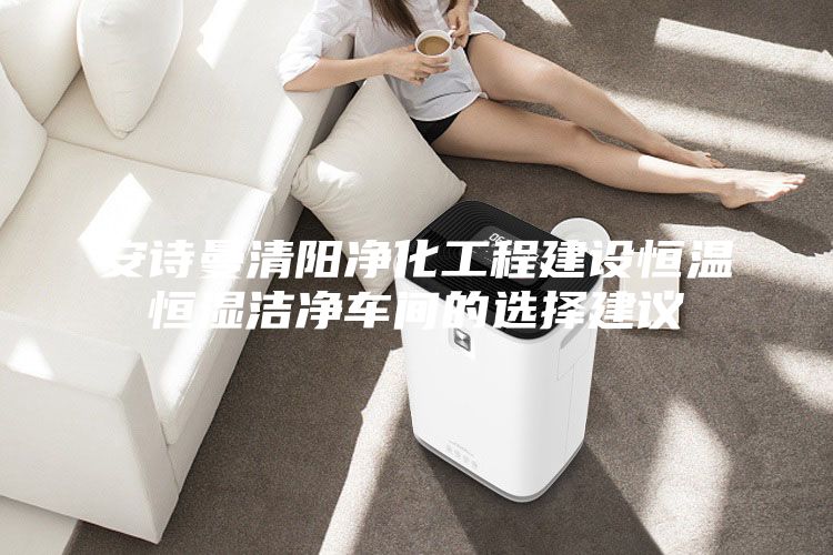 安诗曼清阳净化工程建设恒温恒湿洁净车间的选择建议