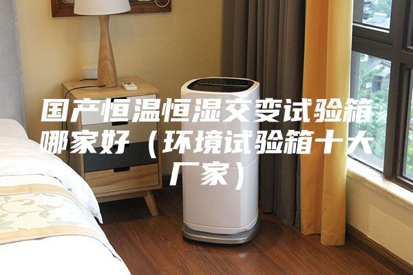国产恒温恒湿交变试验箱哪家好（环境试验箱十大厂家）