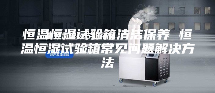 恒温恒湿试验箱清洁保养 恒温恒湿试验箱常见问题解决方法