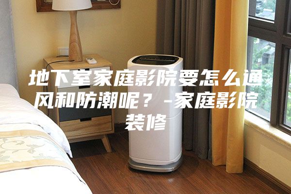 地下室家庭影院要怎么通风和防潮呢？-家庭影院装修