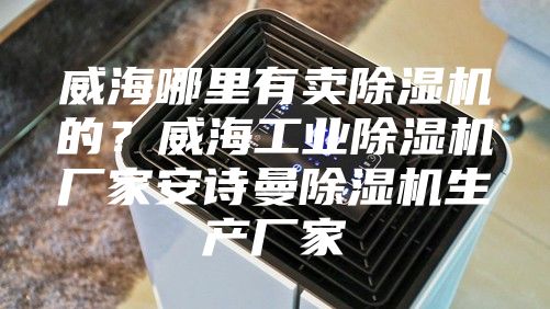 威海哪里有卖除湿机的？威海工业除湿机厂家安诗曼除湿机生产厂家