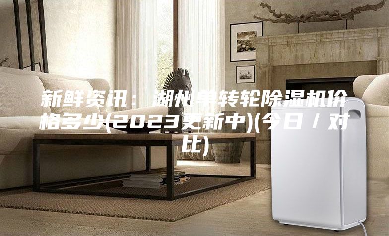 新鲜资讯：湖州单转轮除湿机价格多少(2023更新中)(今日／对比)