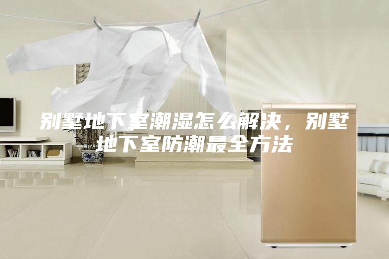 别墅地下室潮湿怎么解决，别墅地下室防潮最全方法