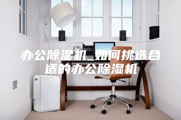 办公除湿机_如何挑选合适的办公除湿机