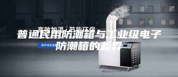 普通民用防潮箱与工业级电子防潮箱的差异