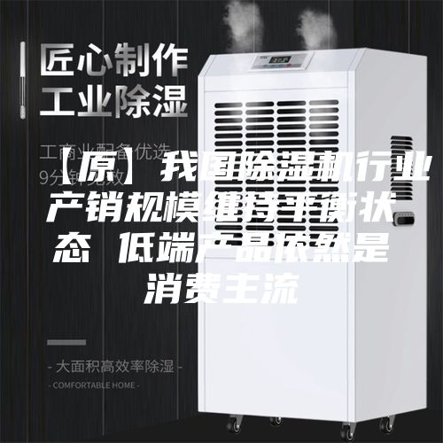 【原】我国除湿机行业产销规模维持平衡状态 低端产品依然是消费主流
