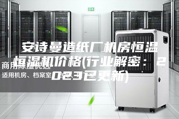 安诗曼造纸厂机房恒温恒湿机价格(行业解密：2023已更新)