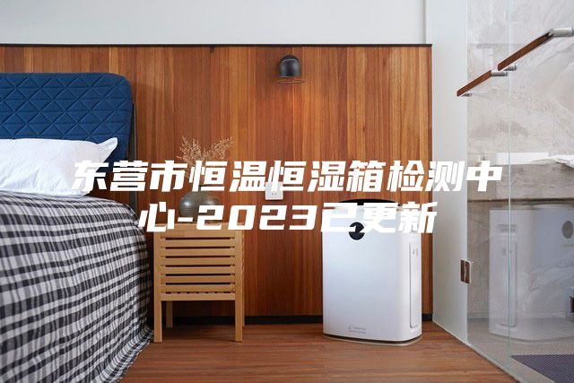 东营市恒温恒湿箱检测中心-2023已更新
