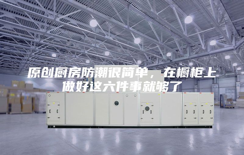 原创厨房防潮很简单，在橱柜上做好这六件事就够了