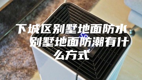 下城区别墅地面防水  别墅地面防潮有什么方式