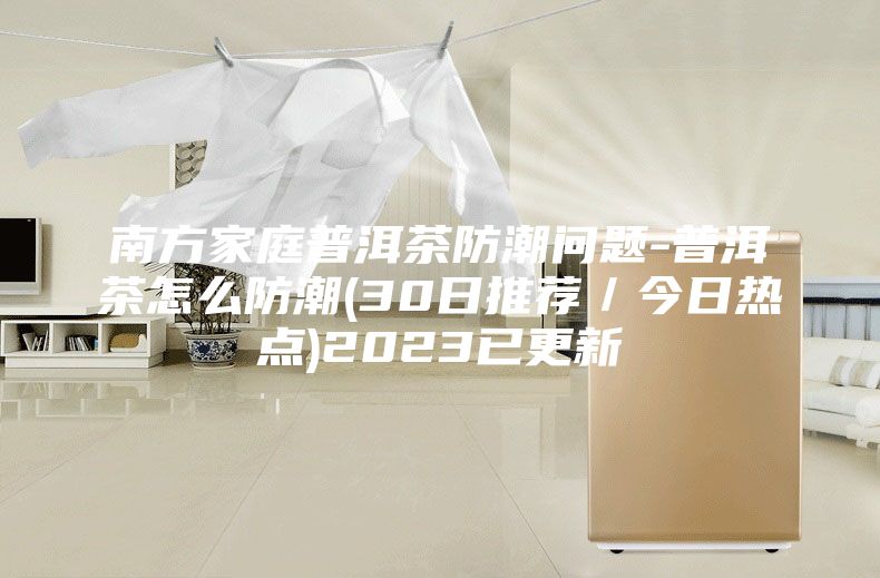 南方家庭普洱茶防潮问题-普洱茶怎么防潮(30日推荐／今日热点)2023已更新